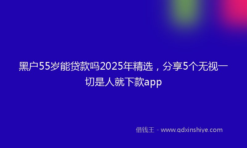 黑户55岁能贷款吗2025年精选，分享5个无视一切是人就下款app