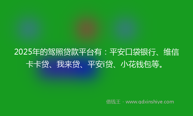 2025年的驾照贷款平台有：平安口袋银行、维信卡卡贷、我来贷、平安i贷、小花钱包等。