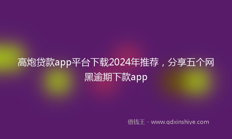 高炮贷款app平台下载2024年推荐，分享五个网黑逾期下款app