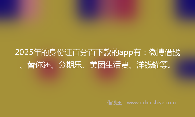 2025年的身份证百分百下款的app有：微博借钱、替你还、分期乐、美团生活费、洋钱罐等。