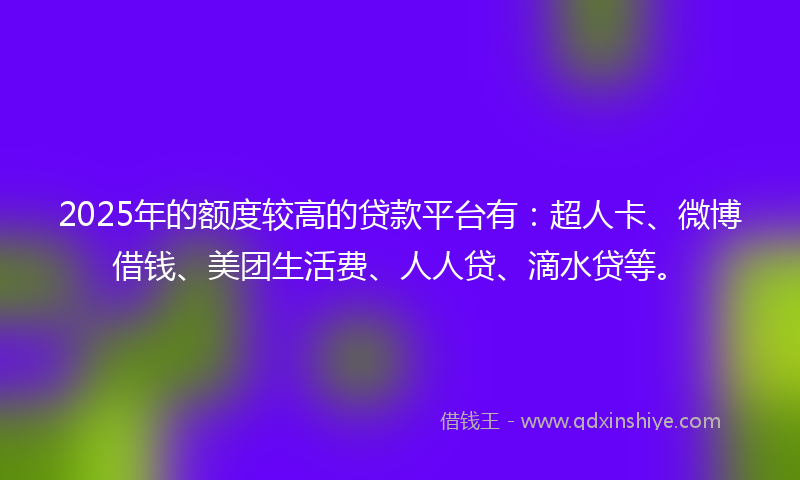 2025年的额度较高的贷款平台有：超人卡、微博借钱、美团生活费、人人贷、滴水贷等。