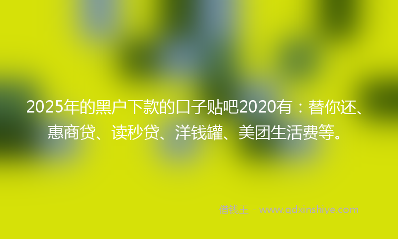 2025年的黑户下款的口子贴吧2020有：替你还、惠商贷、读秒贷、洋钱罐、美团生活费等。