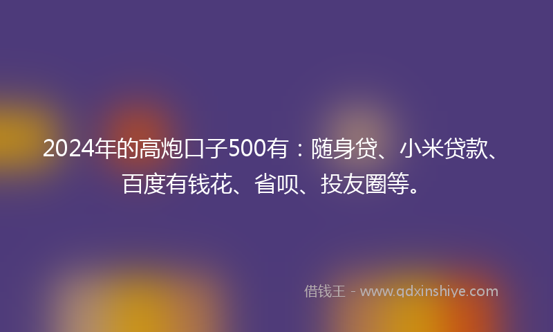 2024年的高炮口子500有：随身贷、小米贷款、百度有钱花、省呗、投友圈等。