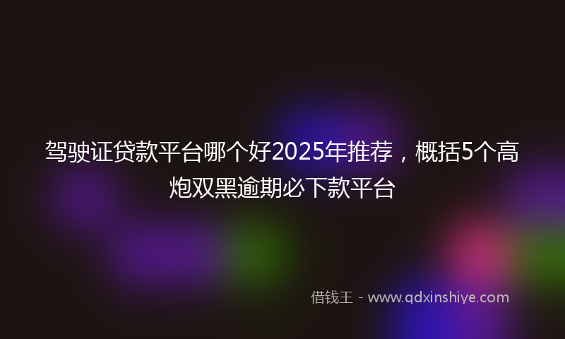 驾驶证贷款平台哪个好2025年推荐，概括5个高炮双黑逾期必下款平台