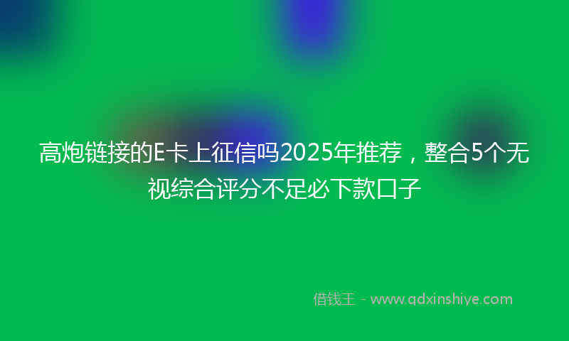 高炮链接的E卡上征信吗2025年推荐，整合5个无视综合评分不足必下款口子