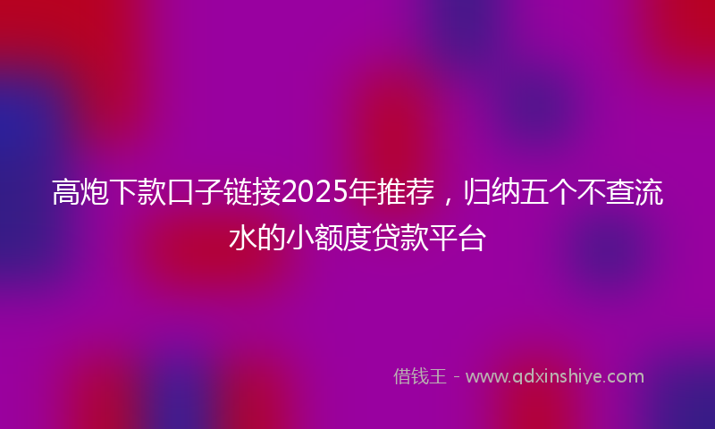高炮下款口子链接2025年推荐，归纳五个不查流水的小额度贷款平台