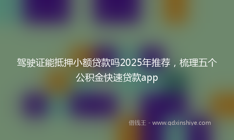 驾驶证能抵押小额贷款吗2025年推荐，梳理五个公积金快速贷款app