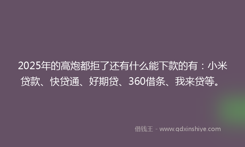 2025年的高炮都拒了还有什么能下款的有：小米贷款、快贷通、好期贷、360借条、我来贷等。