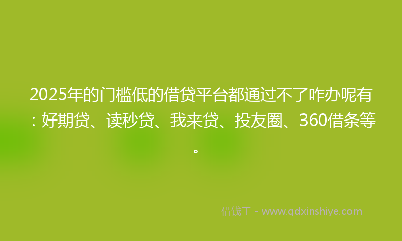 2025年的门槛低的借贷平台都通过不了咋办呢有：好期贷、读秒贷、我来贷、投友圈、360借条等。