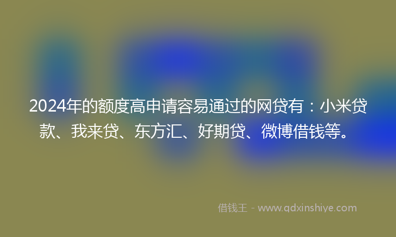 2024年的额度高申请容易通过的网贷有：小米贷款、我来贷、东方汇、好期贷、微博借钱等。