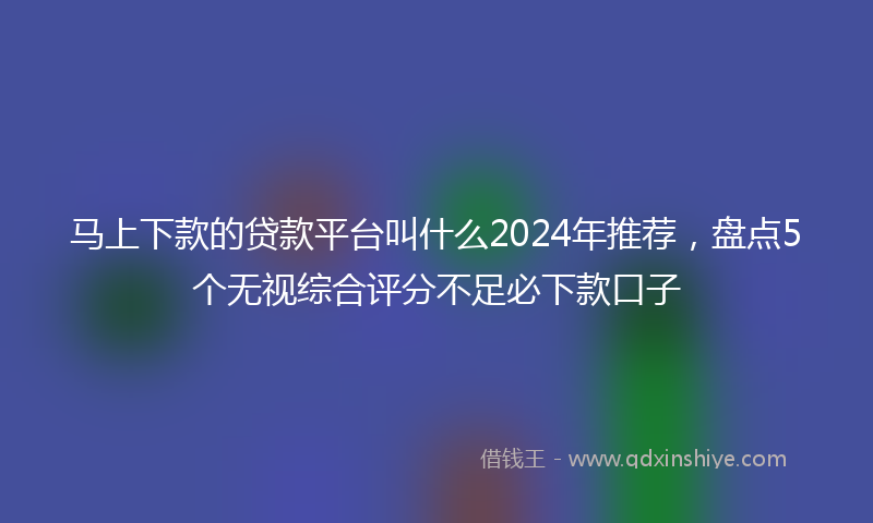 马上下款的贷款平台叫什么2024年推荐，盘点5个无视综合评分不足必下款口子