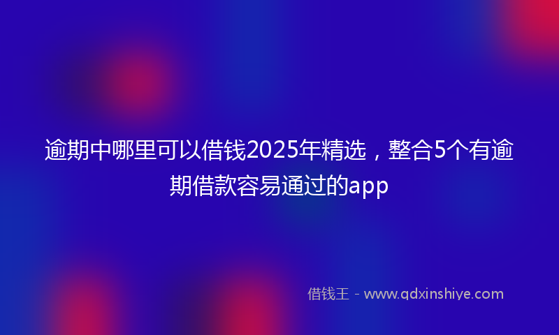 逾期中哪里可以借钱2025年精选，整合5个有逾期借款容易通过的app