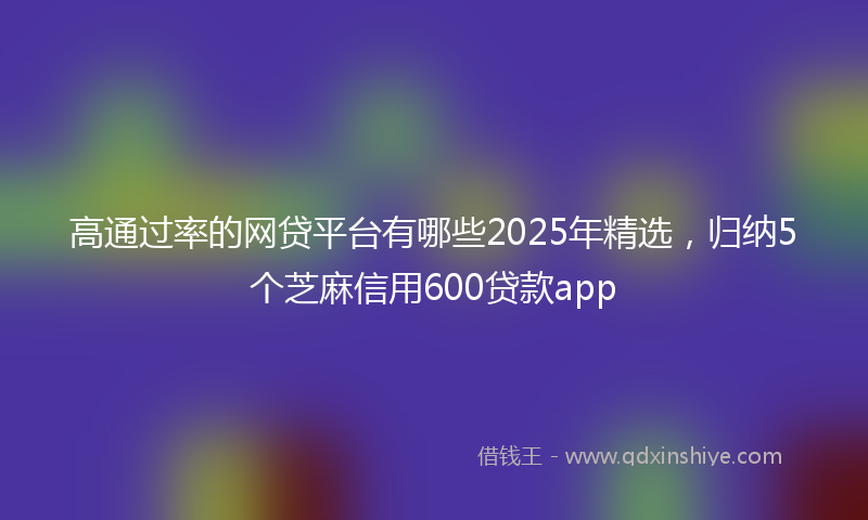 高通过率的网贷平台有哪些2025年精选，归纳5个芝麻信用600贷款app