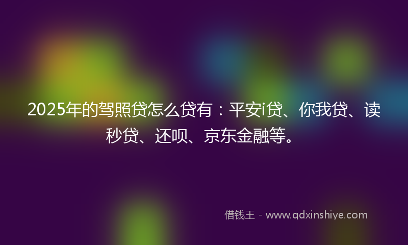 2025年的驾照贷怎么贷有：平安i贷、你我贷、读秒贷、还呗、京东金融等。