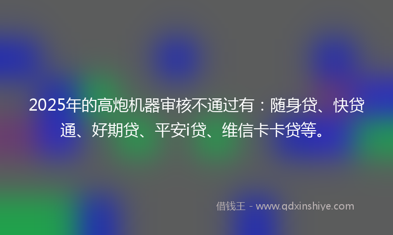 2025年的高炮机器审核不通过有：随身贷、快贷通、好期贷、平安i贷、维信卡卡贷等。