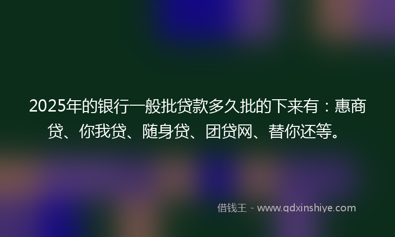 2025年的银行一般批贷款多久批的下来有：惠商贷、你我贷、随身贷、团贷网、替你还等。