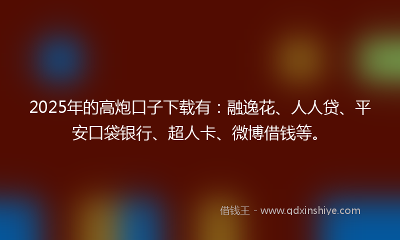 2025年的高炮口子下载有：融逸花、人人贷、平安口袋银行、超人卡、微博借钱等。