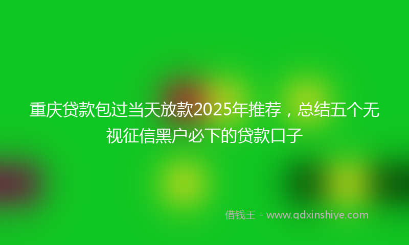 重庆贷款包过当天放款2025年推荐，总结五个无视征信黑户必下的贷款口子
