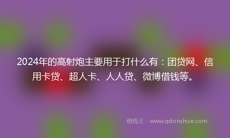 2024年的高射炮主要用于打什么有：团贷网、信用卡贷、超人卡、人人贷、微博借钱等。