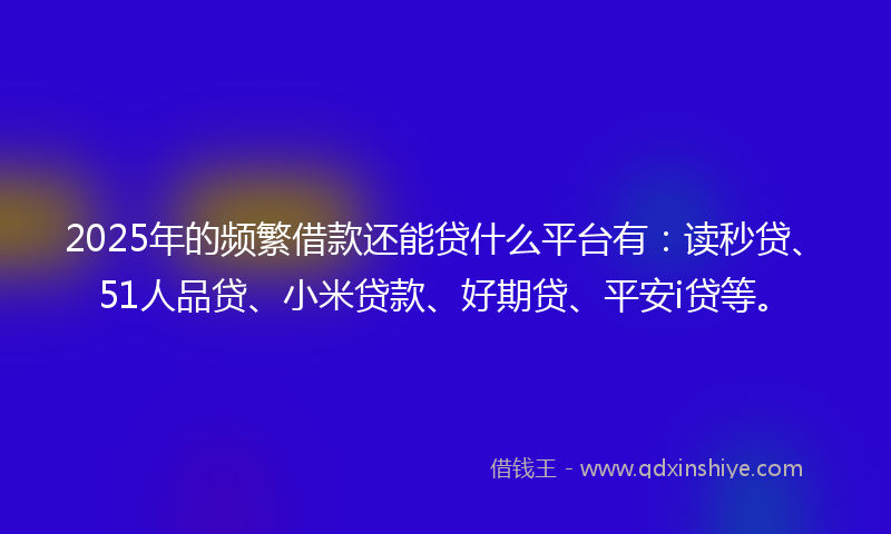 2025年的频繁借款还能贷什么平台有：读秒贷、51人品贷、小米贷款、好期贷、平安i贷等。