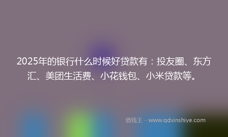 2025年的银行什么时候好贷款有：投友圈、东方汇、美团生活费、小花钱包、小米贷款等。