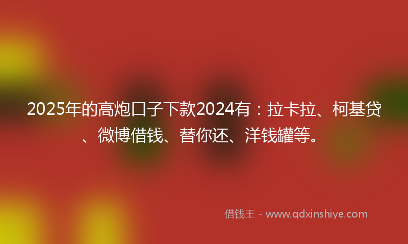 2025年的高炮口子下款2024有：拉卡拉、柯基贷、微博借钱、替你还、洋钱罐等。