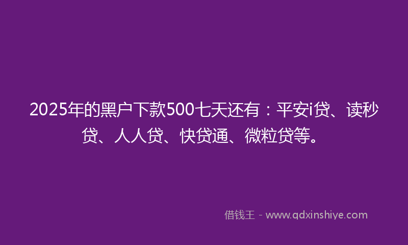 2025年的黑户下款500七天还有：平安i贷、读秒贷、人人贷、快贷通、微粒贷等。
