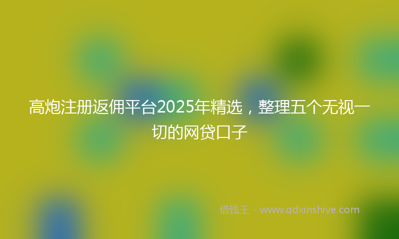 高炮注册返佣平台2025年精选，整理五个无视一切的网贷口子