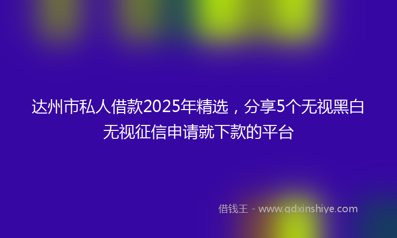 达州市私人借款2025年精选，分享5个无视黑白无视征信申请就下款的平台