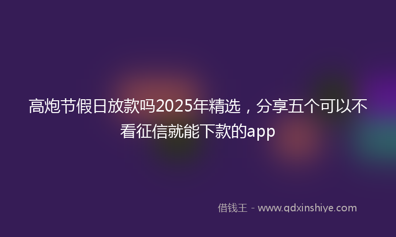 高炮节假日放款吗2025年精选，分享五个可以不看征信就能下款的app
