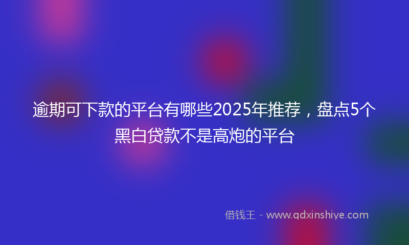 逾期可下款的平台有哪些2025年推荐，盘点5个黑白贷款不是高炮的平台