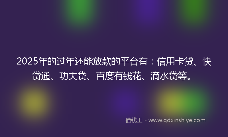 2025年的过年还能放款的平台有：信用卡贷、快贷通、功夫贷、百度有钱花、滴水贷等。