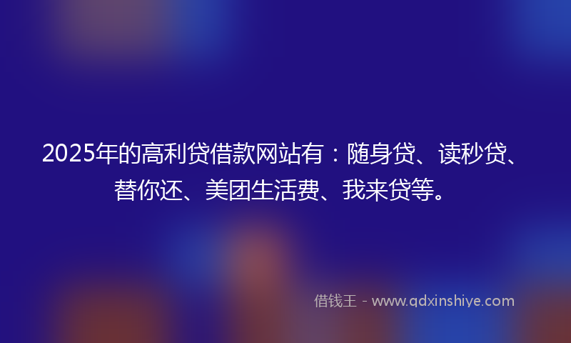 2025年的高利贷借款网站有：随身贷、读秒贷、替你还、美团生活费、我来贷等。
