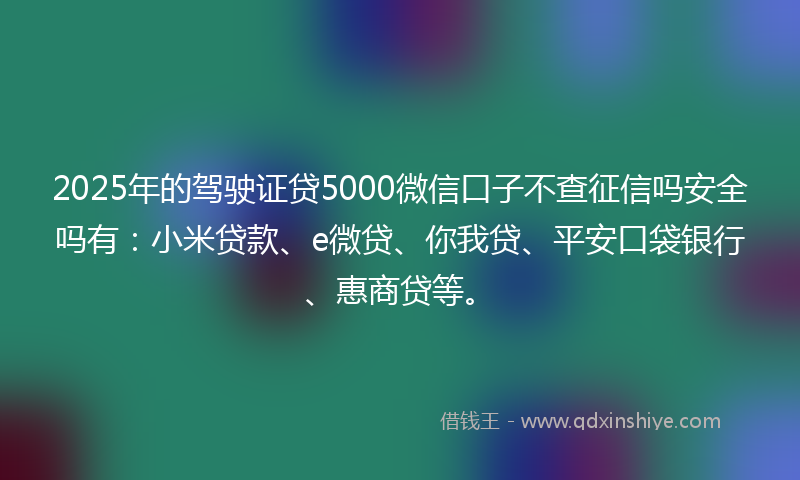2025年的驾驶证贷5000微信口子不查征信吗安全吗有：小米贷款、e微贷、你我贷、平安口袋银行、惠商贷等。