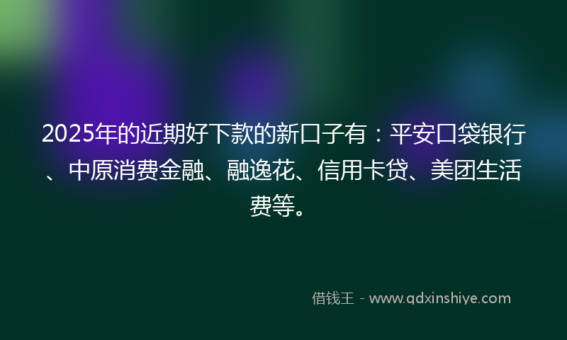 2025年的近期好下款的新口子有：平安口袋银行、中原消费金融、融逸花、信用卡贷、美团生活费等。