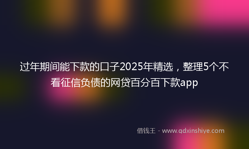 过年期间能下款的口子2025年精选，整理5个不看征信负债的网贷百分百下款app