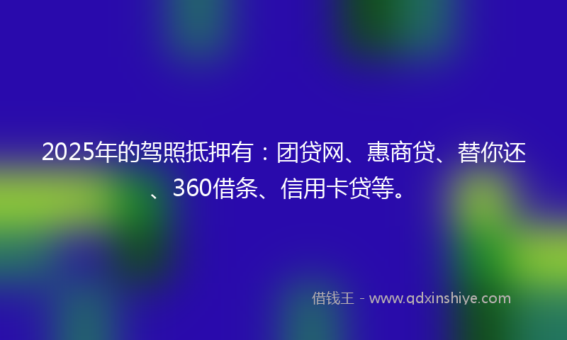 2025年的驾照抵押有：团贷网、惠商贷、替你还、360借条、信用卡贷等。