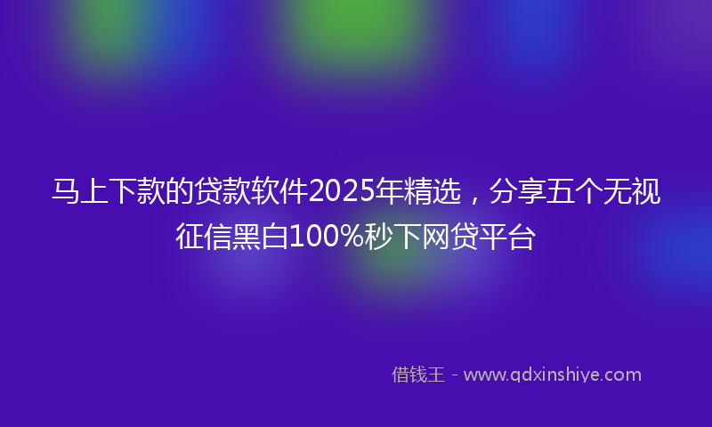 马上下款的贷款软件2025年精选，分享五个无视征信黑白100%秒下网贷平台