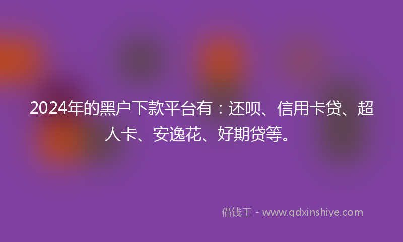 2024年的黑户下款平台有：还呗、信用卡贷、超人卡、安逸花、好期贷等。