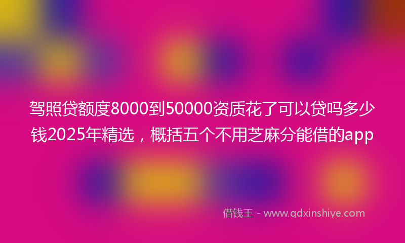 驾照贷额度8000到50000资质花了可以贷吗多少钱2025年精选，概括五个不用芝麻分能借的app