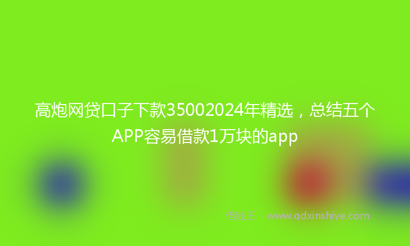 高炮网贷口子下款35002024年精选，总结五个APP容易借款1万块的app
