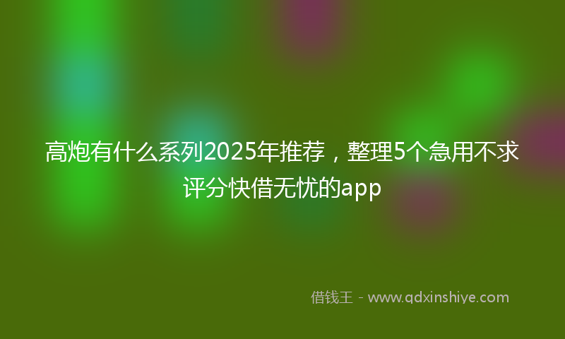 高炮有什么系列2025年推荐，整理5个急用不求评分快借无忧的app