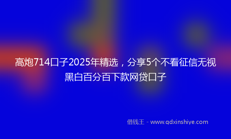 高炮714口子2025年精选，分享5个不看征信无视黑白百分百下款网贷口子