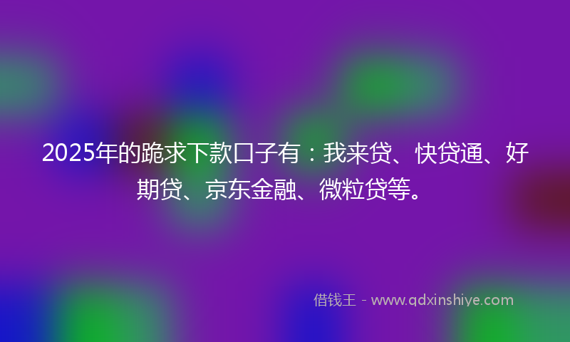 2025年的跪求下款口子有：我来贷、快贷通、好期贷、京东金融、微粒贷等。