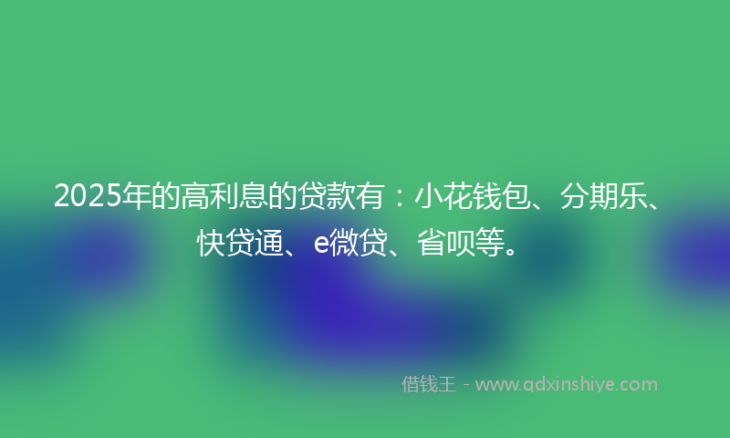 2025年的高利息的贷款有：小花钱包、分期乐、快贷通、e微贷、省呗等。