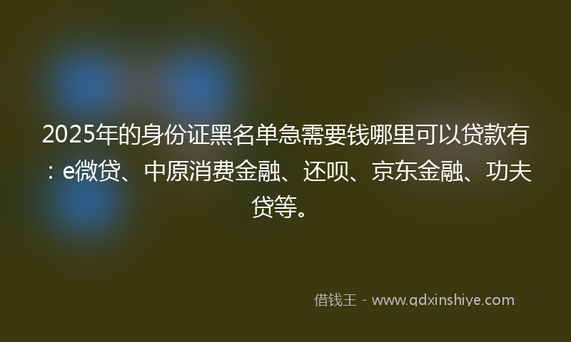 2025年的身份证黑名单急需要钱哪里可以贷款有：e微贷、中原消费金融、还呗、京东金融、功夫贷等。
