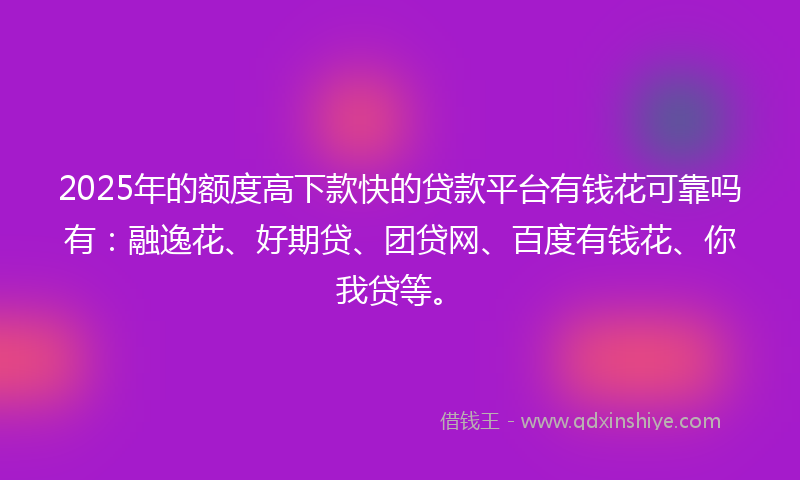 2025年的额度高下款快的贷款平台有钱花可靠吗有：融逸花、好期贷、团贷网、百度有钱花、你我贷等。
