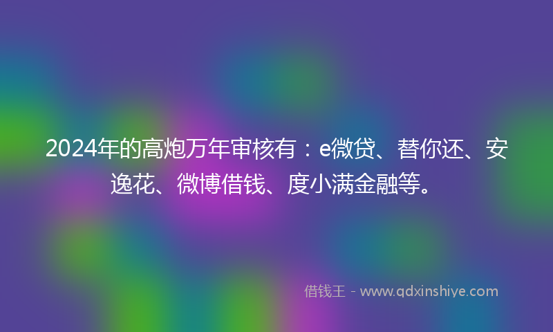 2024年的高炮万年审核有：e微贷、替你还、安逸花、微博借钱、度小满金融等。