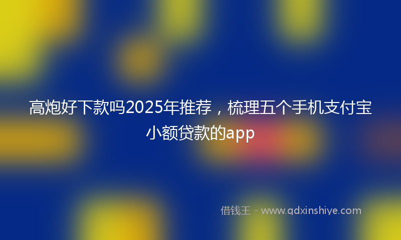 高炮好下款吗2025年推荐，梳理五个手机支付宝小额贷款的app