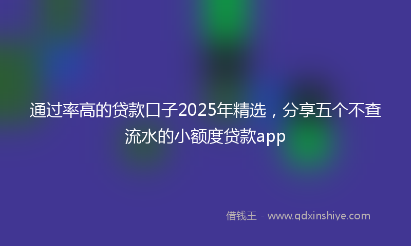 通过率高的贷款口子2025年精选，分享五个不查流水的小额度贷款app